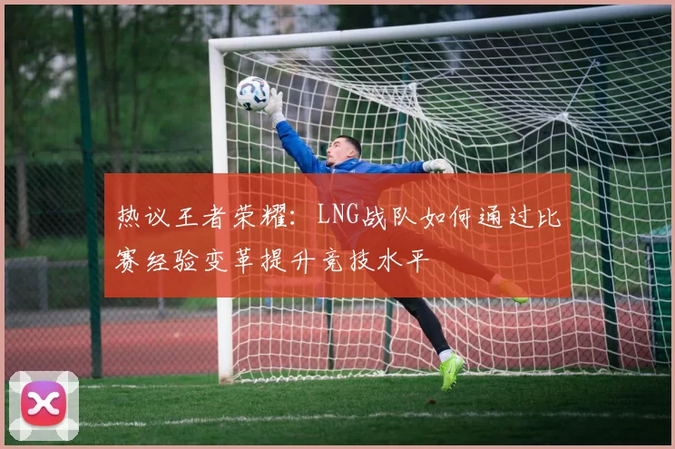 热议王者荣耀：LNG战队如何通过比赛经验变革提升竞技水平