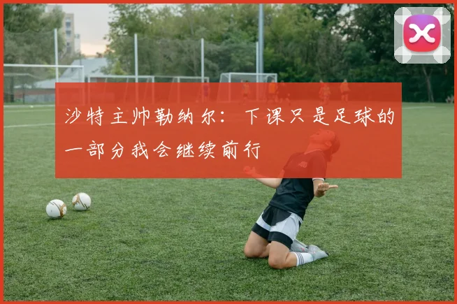 沙特主帅勒纳尔：下课只是足球的一部分我会继续前行
