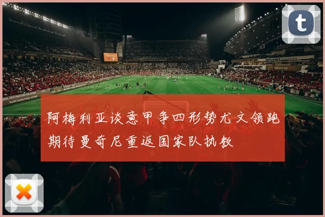 阿梅利亚谈意甲争四形势尤文领跑期待曼奇尼重返国家队执教