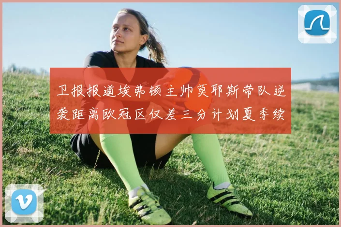 卫报报道埃弗顿主帅莫耶斯带队逆袭距离欧冠区仅差三分计划夏季续约