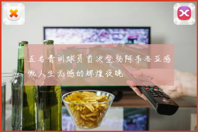五名青训球员首次登场阿韦洛亚感慨人生无憾的辉煌夜晚