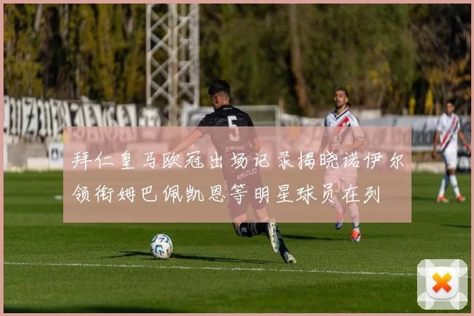拜仁皇马欧冠出场记录揭晓诺伊尔领衔姆巴佩凯恩等明星球员在列
