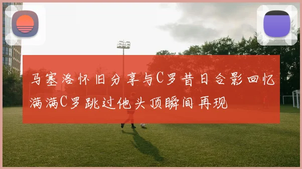 马塞洛怀旧分享与C罗昔日合影回忆满满C罗跳过他头顶瞬间再现