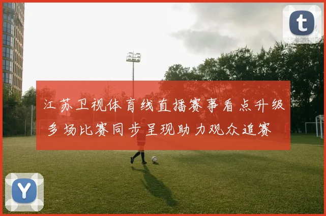 江苏卫视体育线直播赛事看点升级 多场比赛同步呈现助力观众追赛