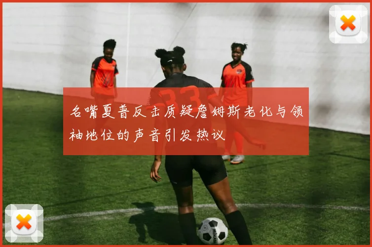 名嘴夏普反击质疑詹姆斯老化与领袖地位的声音引发热议