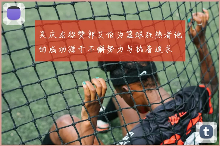 吴庆龙称赞郭艾伦为篮球狂热者他的成功源于不懈努力与执着追求