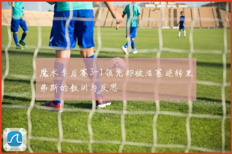 魔术季后赛3-1领先却被活塞逆转里弗斯的教训与反思