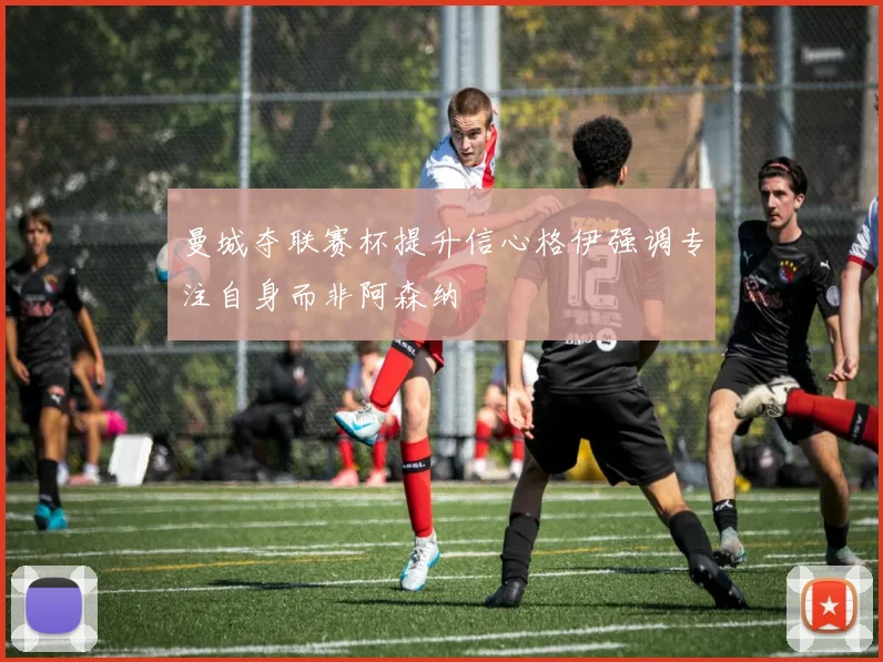 曼城夺联赛杯提升信心格伊强调专注自身而非阿森纳