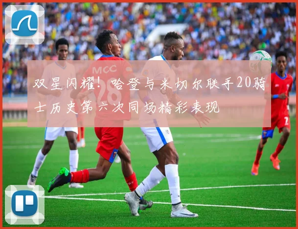 双星闪耀！哈登与米切尔联手20骑士历史第六次同场精彩表现