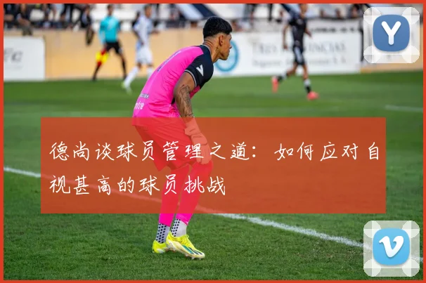 德尚谈球员管理之道：如何应对自视甚高的球员挑战