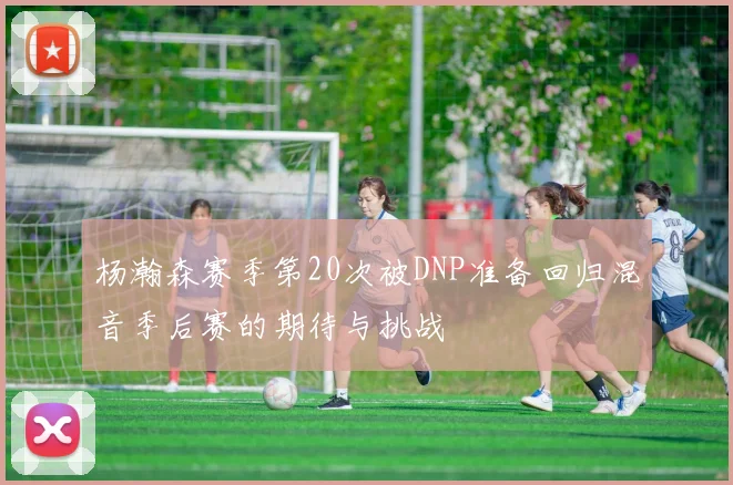 杨瀚森赛季第20次被DNP准备回归混音季后赛的期待与挑战