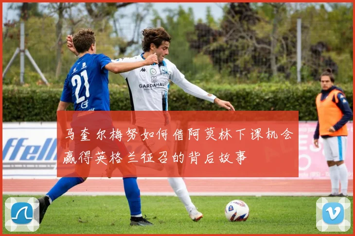 马奎尔梅努如何借阿莫林下课机会赢得英格兰征召的背后故事
