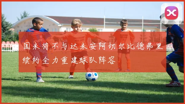 国米将不与达米安阿切尔比德弗里续约全力重建球队阵容