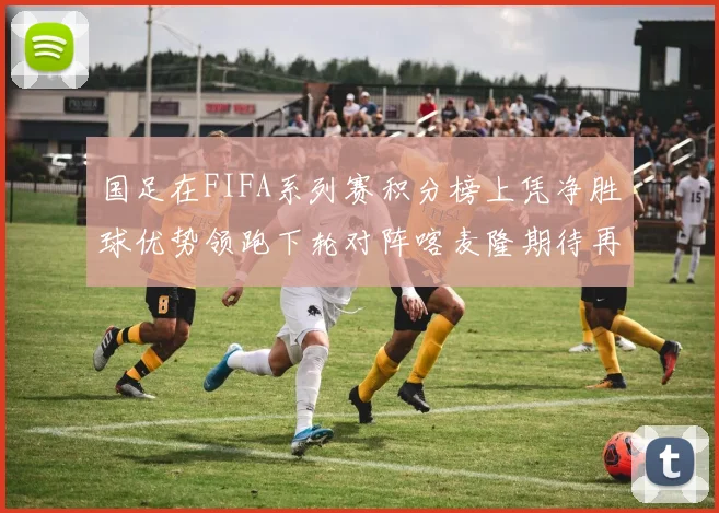 国足在FIFA系列赛积分榜上凭净胜球优势领跑下轮对阵喀麦隆期待再创佳绩