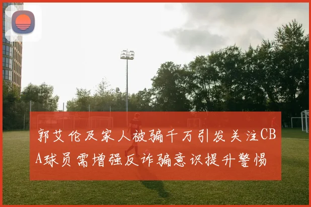 郭艾伦及家人被骗千万引发关注CBA球员需增强反诈骗意识提升警惕