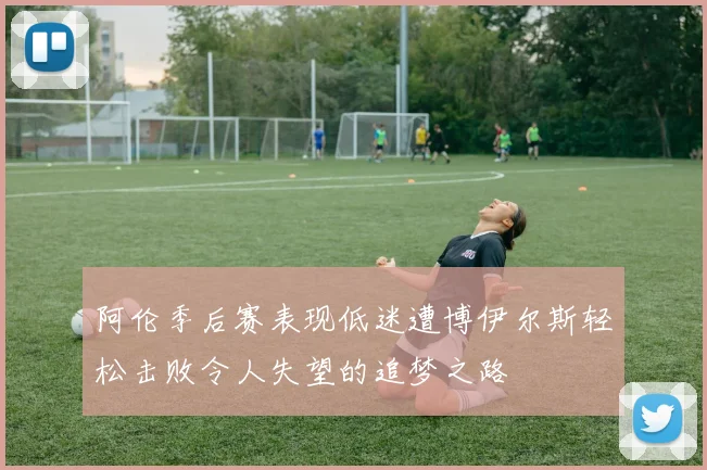 阿伦季后赛表现低迷遭博伊尔斯轻松击败令人失望的追梦之路