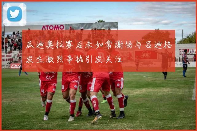 瓜迪奥拉赛后未如常谢场与吕迪格发生激烈争执引发关注