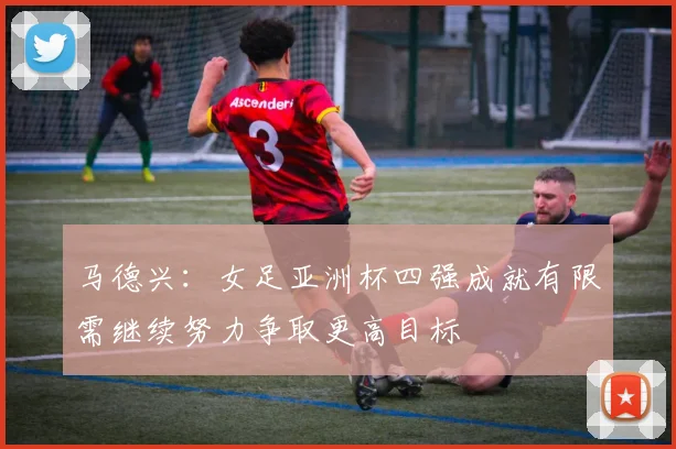 马德兴：女足亚洲杯四强成就有限需继续努力争取更高目标