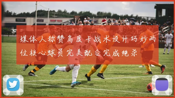 媒体人称赞乌度卡战术设计巧妙两位核心球员完美配合完成绝杀