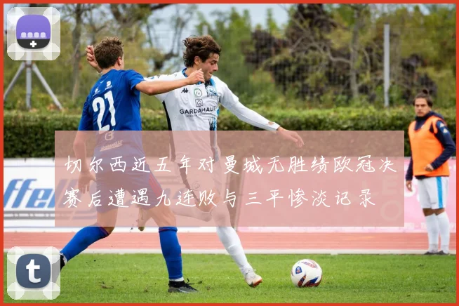 切尔西近五年对曼城无胜绩欧冠决赛后遭遇九连败与三平惨淡记录