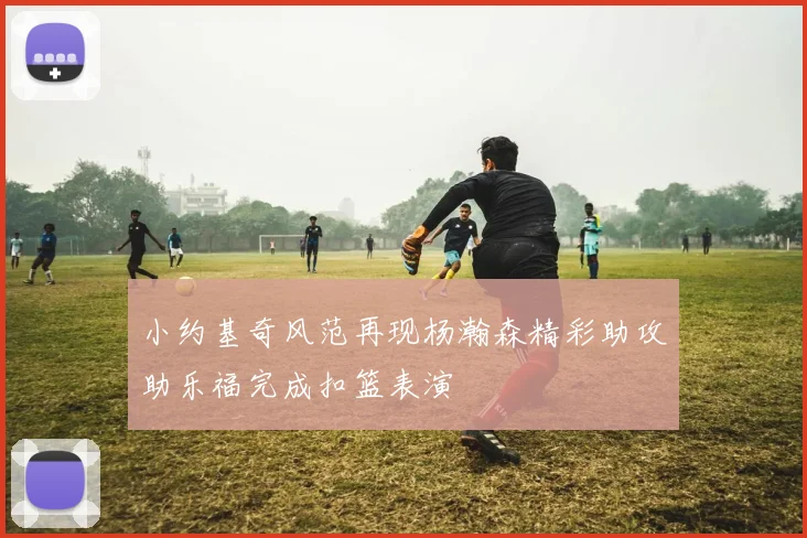 小约基奇风范再现杨瀚森精彩助攻助乐福完成扣篮表演