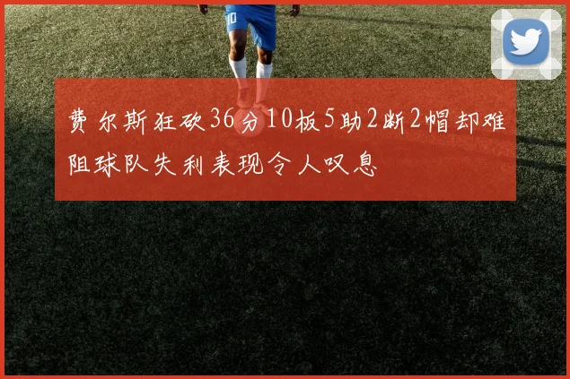 费尔斯狂砍36分10板5助2断2帽却难阻球队失利表现令人叹息
