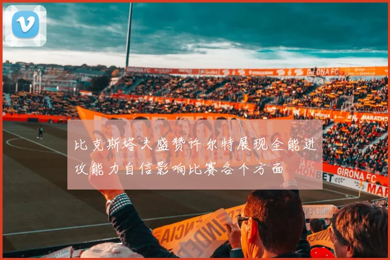 比克斯塔夫盛赞许尔特展现全能进攻能力自信影响比赛各个方面