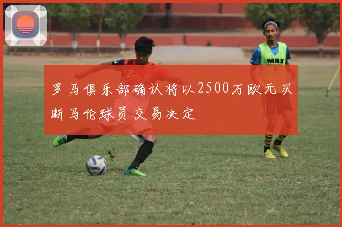罗马俱乐部确认将以2500万欧元买断马伦球员交易决定